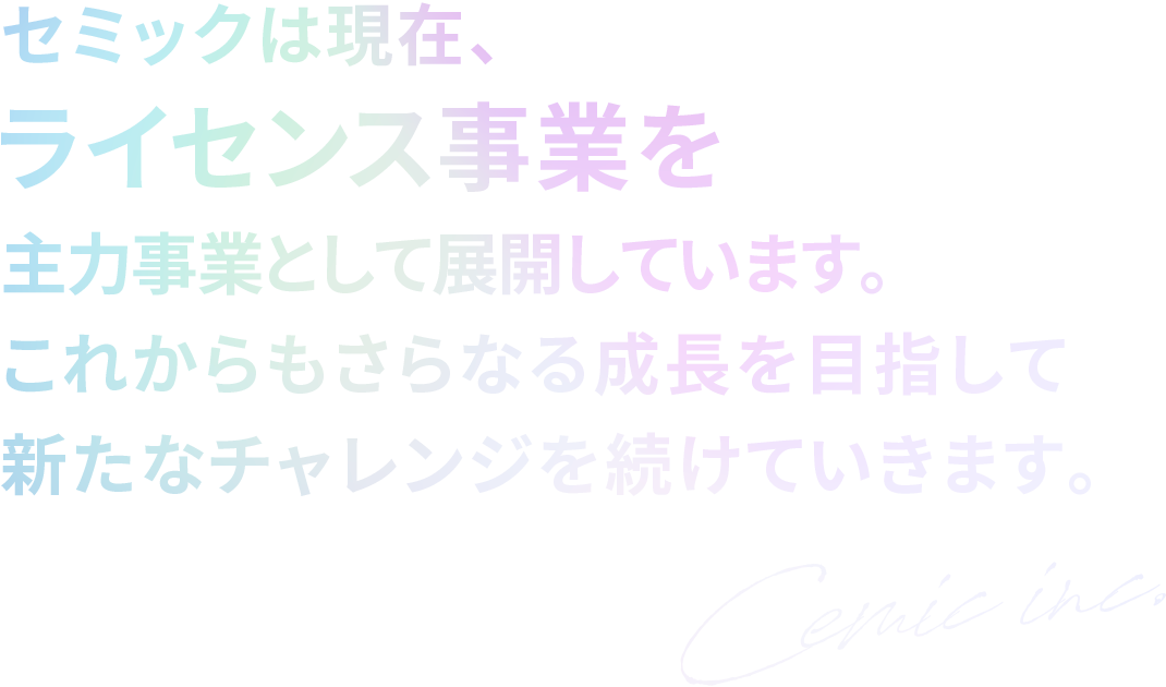 セミックは現在、ライセンス事業を主力事業として展開しています。これからもさらなる成長を目指して新たなチャレンジを続けていきます。